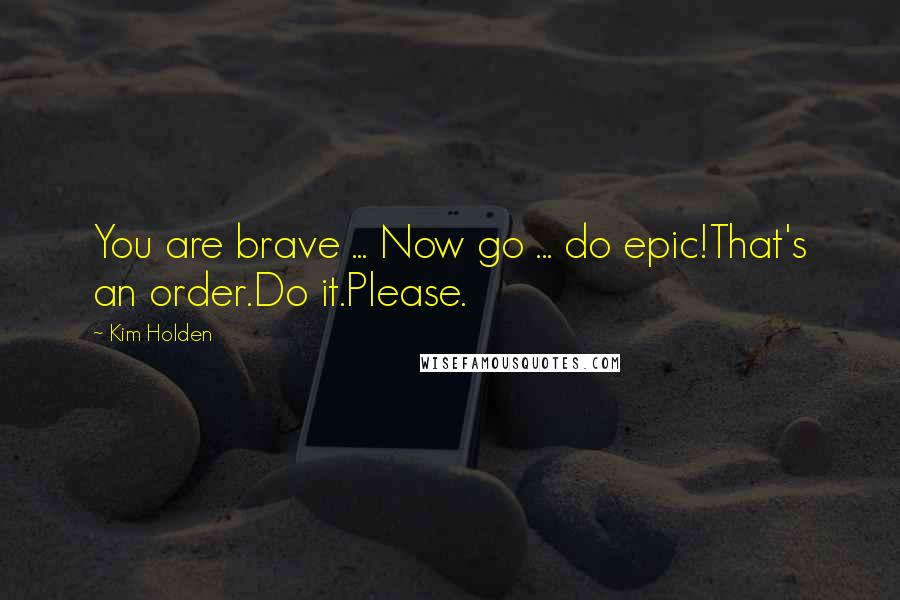 Kim Holden Quotes: You are brave ... Now go ... do epic!That's an order.Do it.Please.
