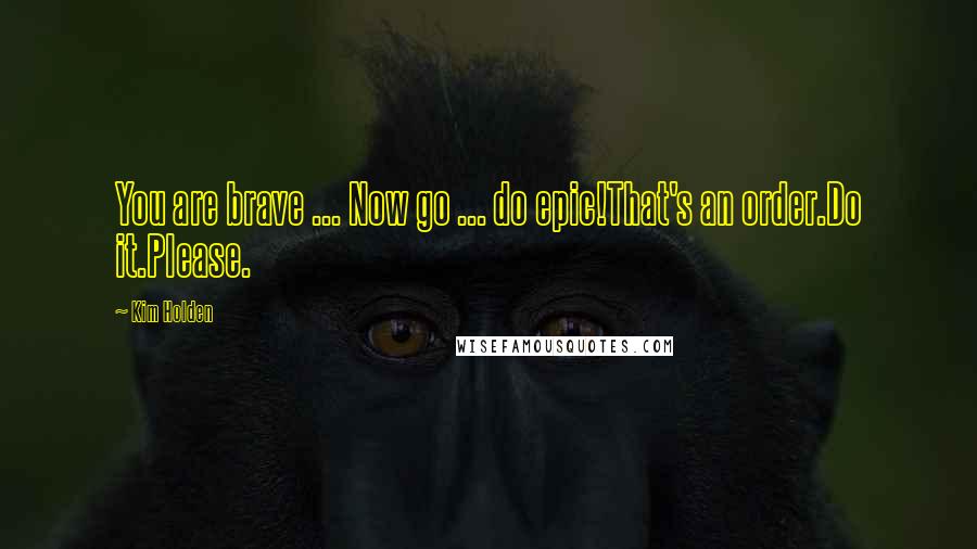 Kim Holden Quotes: You are brave ... Now go ... do epic!That's an order.Do it.Please.