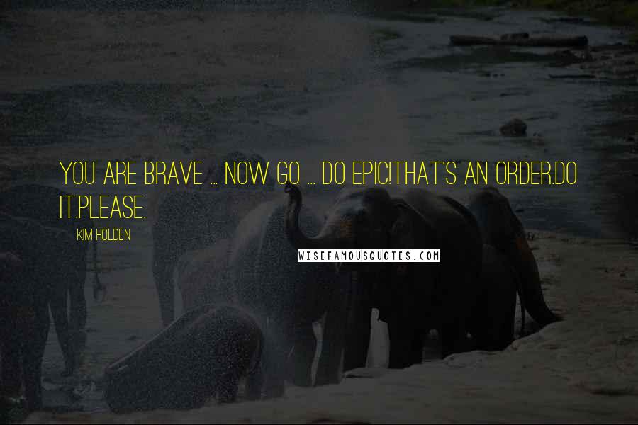 Kim Holden Quotes: You are brave ... Now go ... do epic!That's an order.Do it.Please.