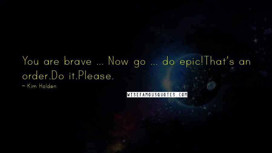 Kim Holden Quotes: You are brave ... Now go ... do epic!That's an order.Do it.Please.