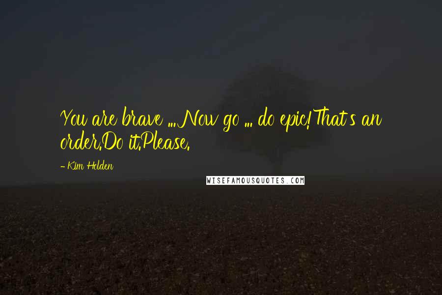Kim Holden Quotes: You are brave ... Now go ... do epic!That's an order.Do it.Please.