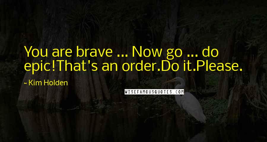 Kim Holden Quotes: You are brave ... Now go ... do epic!That's an order.Do it.Please.