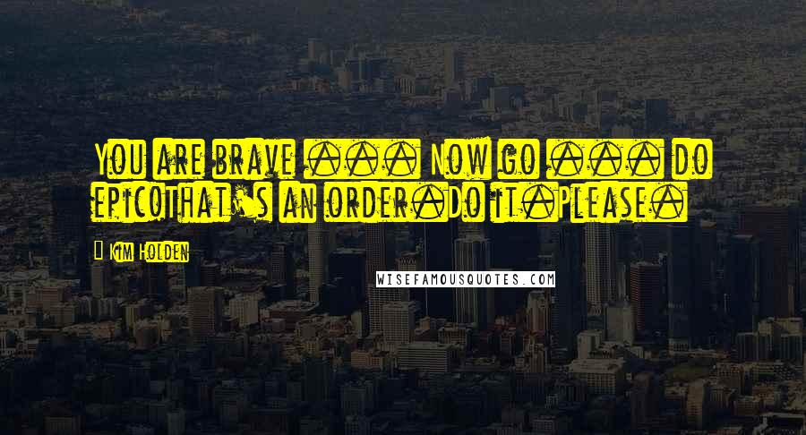 Kim Holden Quotes: You are brave ... Now go ... do epic!That's an order.Do it.Please.