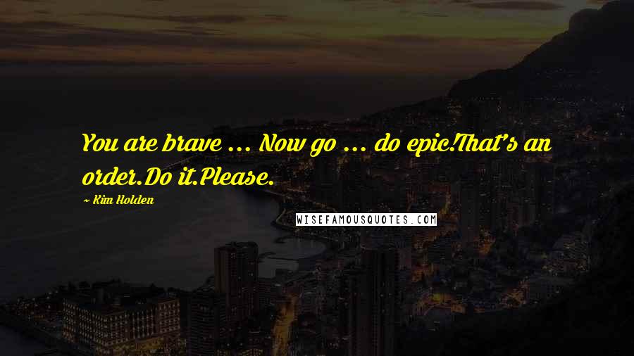 Kim Holden Quotes: You are brave ... Now go ... do epic!That's an order.Do it.Please.