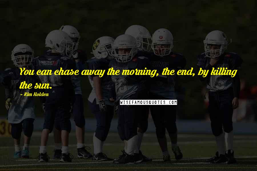 Kim Holden Quotes: You can chase away the morning, the end, by killing the sun.