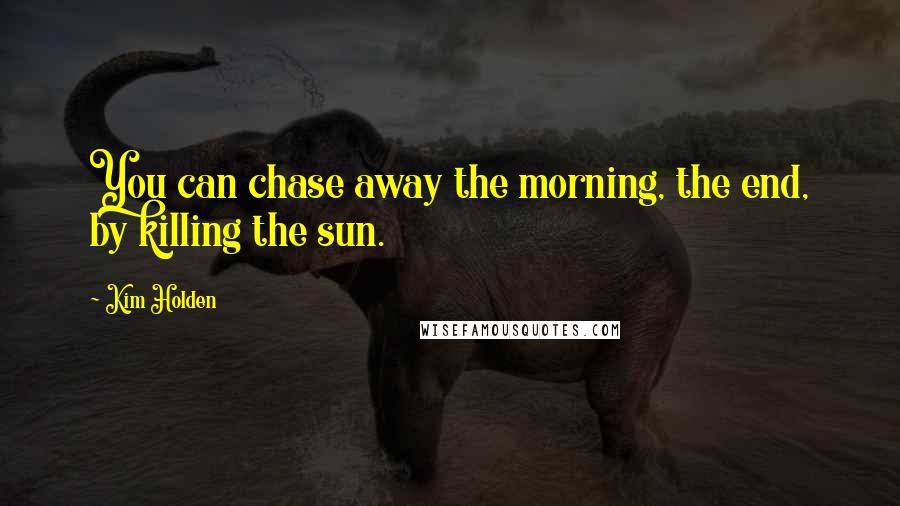 Kim Holden Quotes: You can chase away the morning, the end, by killing the sun.