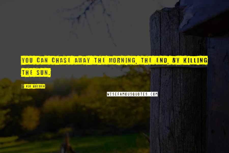 Kim Holden Quotes: You can chase away the morning, the end, by killing the sun.