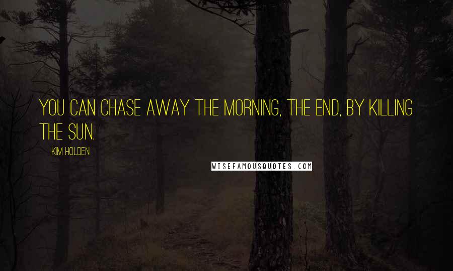 Kim Holden Quotes: You can chase away the morning, the end, by killing the sun.