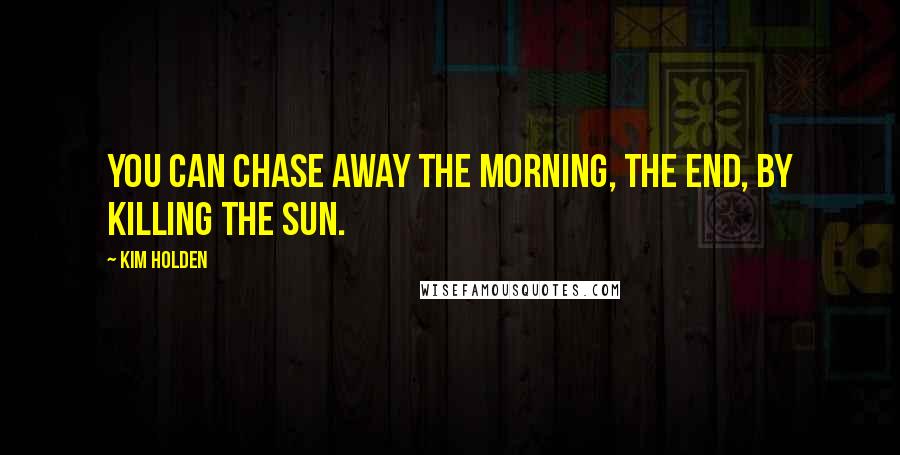 Kim Holden Quotes: You can chase away the morning, the end, by killing the sun.