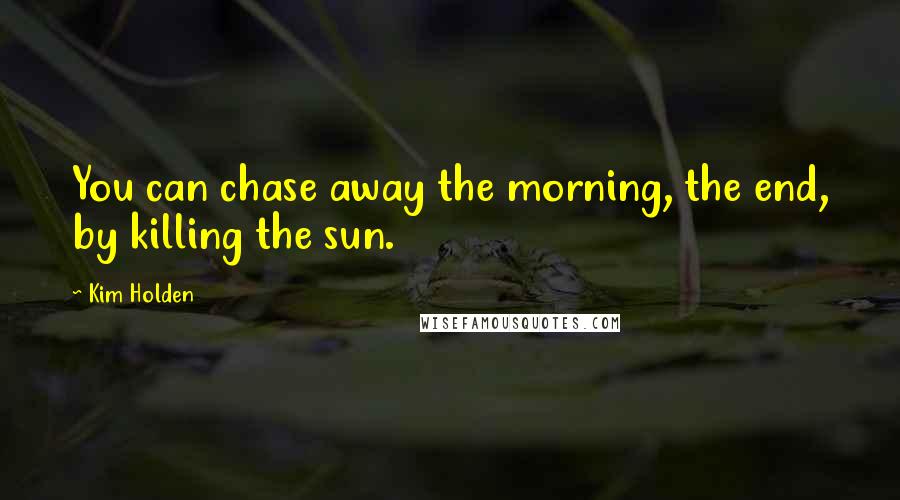 Kim Holden Quotes: You can chase away the morning, the end, by killing the sun.