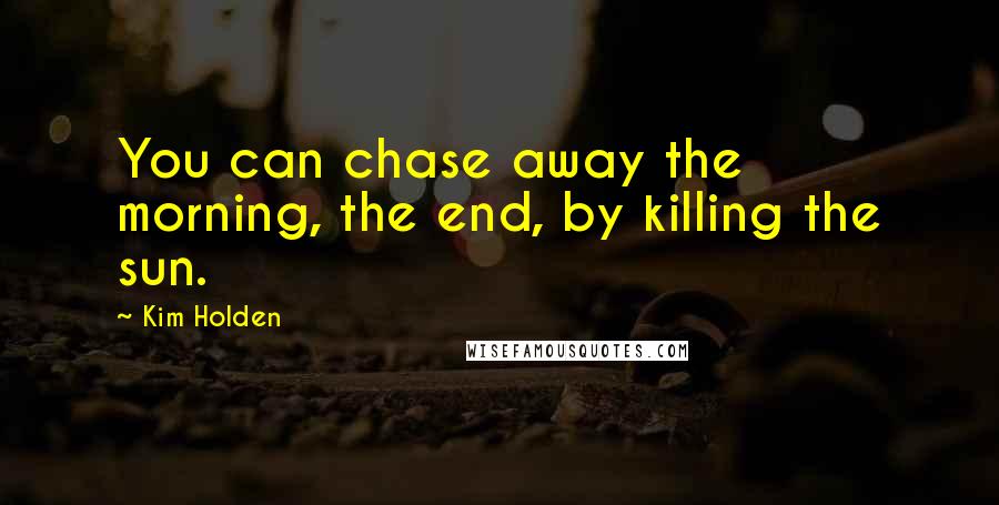 Kim Holden Quotes: You can chase away the morning, the end, by killing the sun.