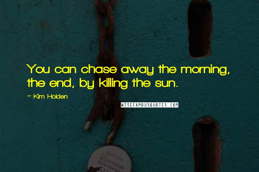 Kim Holden Quotes: You can chase away the morning, the end, by killing the sun.