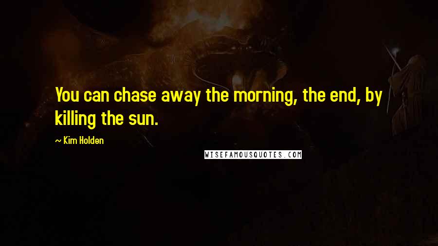 Kim Holden Quotes: You can chase away the morning, the end, by killing the sun.