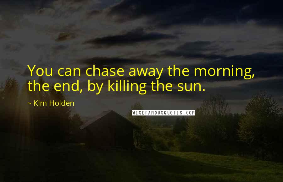 Kim Holden Quotes: You can chase away the morning, the end, by killing the sun.