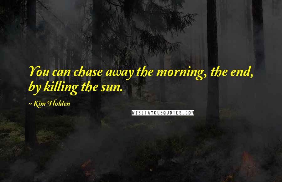 Kim Holden Quotes: You can chase away the morning, the end, by killing the sun.