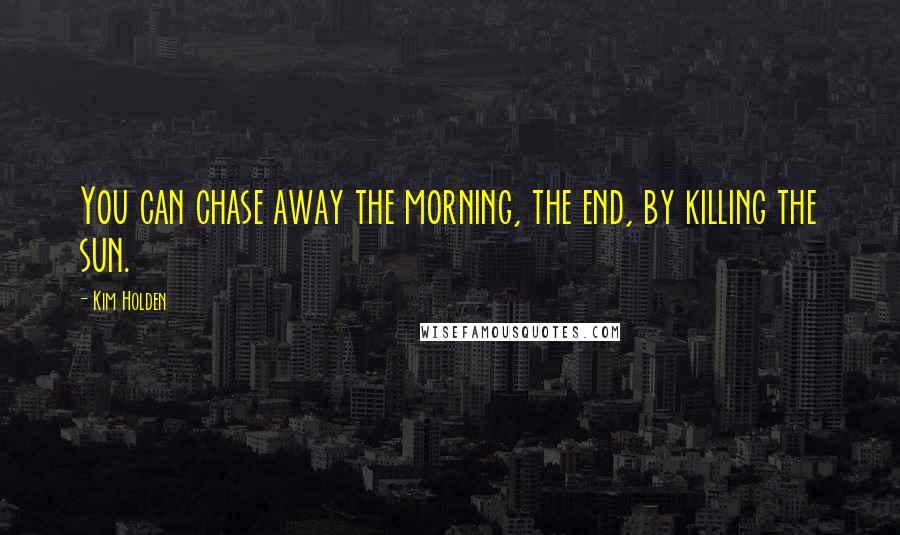 Kim Holden Quotes: You can chase away the morning, the end, by killing the sun.