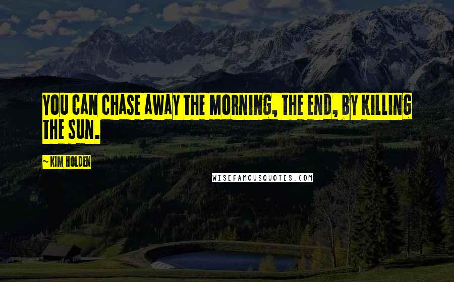 Kim Holden Quotes: You can chase away the morning, the end, by killing the sun.