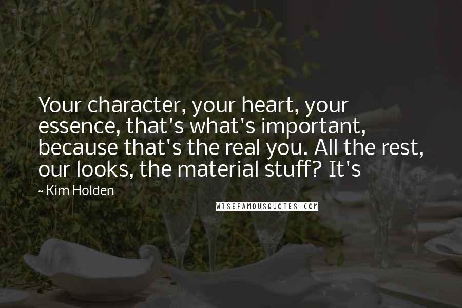 Kim Holden Quotes: Your character, your heart, your essence, that's what's important, because that's the real you. All the rest, our looks, the material stuff? It's