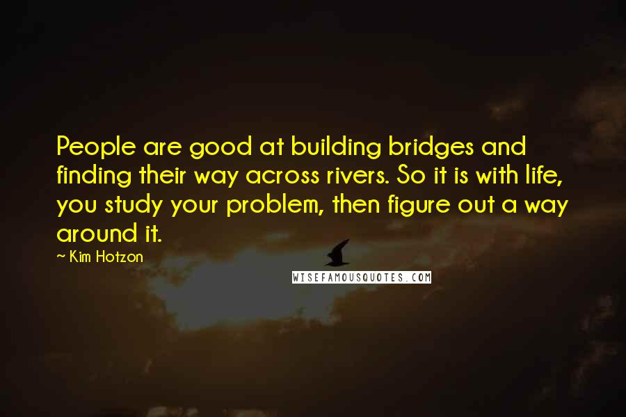 Kim Hotzon Quotes: People are good at building bridges and finding their way across rivers. So it is with life, you study your problem, then figure out a way around it.