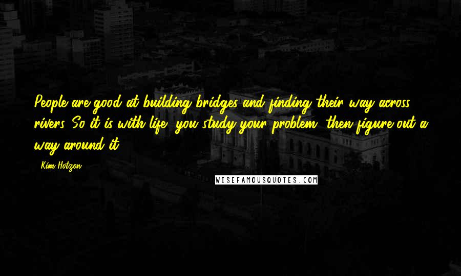 Kim Hotzon Quotes: People are good at building bridges and finding their way across rivers. So it is with life, you study your problem, then figure out a way around it.