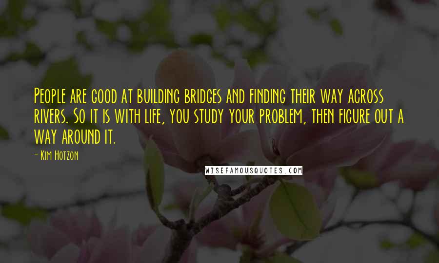 Kim Hotzon Quotes: People are good at building bridges and finding their way across rivers. So it is with life, you study your problem, then figure out a way around it.