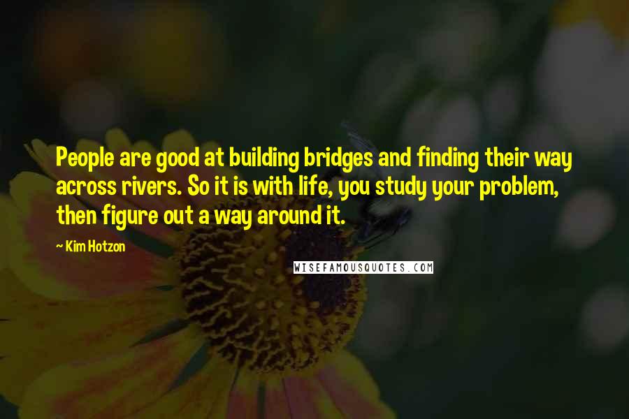 Kim Hotzon Quotes: People are good at building bridges and finding their way across rivers. So it is with life, you study your problem, then figure out a way around it.