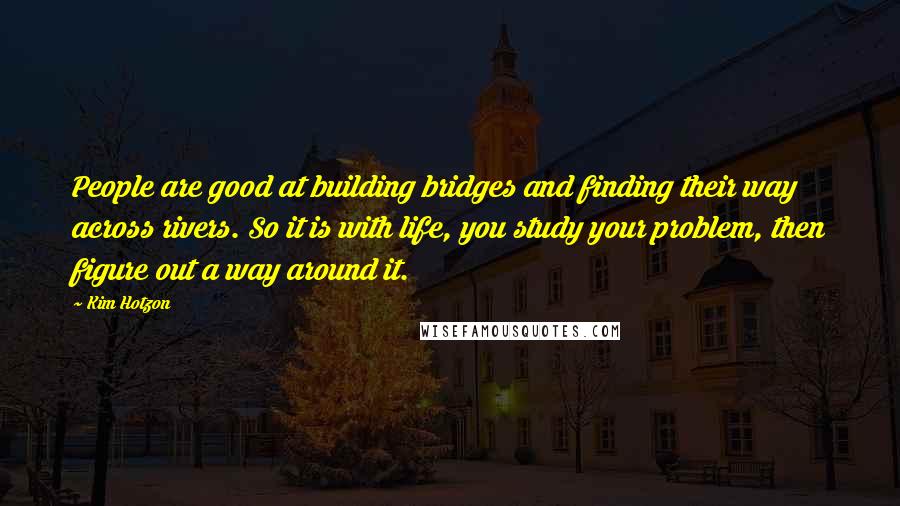 Kim Hotzon Quotes: People are good at building bridges and finding their way across rivers. So it is with life, you study your problem, then figure out a way around it.