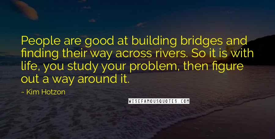 Kim Hotzon Quotes: People are good at building bridges and finding their way across rivers. So it is with life, you study your problem, then figure out a way around it.