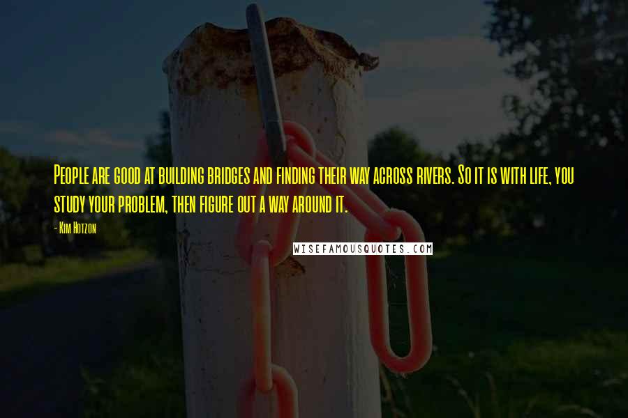 Kim Hotzon Quotes: People are good at building bridges and finding their way across rivers. So it is with life, you study your problem, then figure out a way around it.