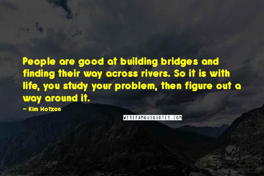 Kim Hotzon Quotes: People are good at building bridges and finding their way across rivers. So it is with life, you study your problem, then figure out a way around it.