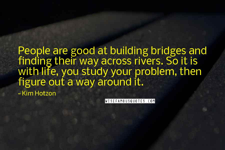 Kim Hotzon Quotes: People are good at building bridges and finding their way across rivers. So it is with life, you study your problem, then figure out a way around it.