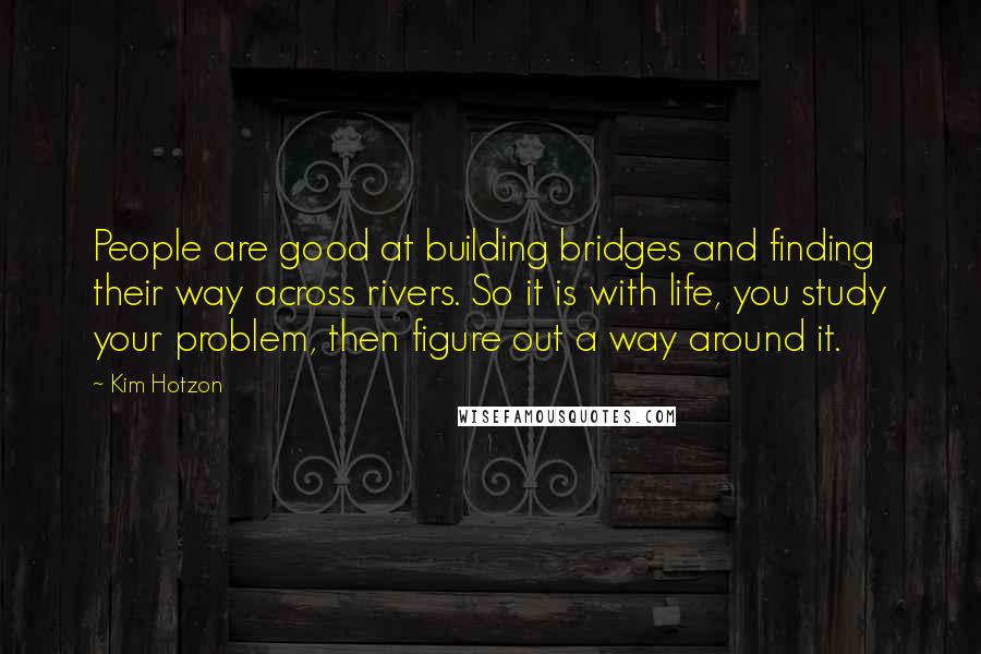 Kim Hotzon Quotes: People are good at building bridges and finding their way across rivers. So it is with life, you study your problem, then figure out a way around it.