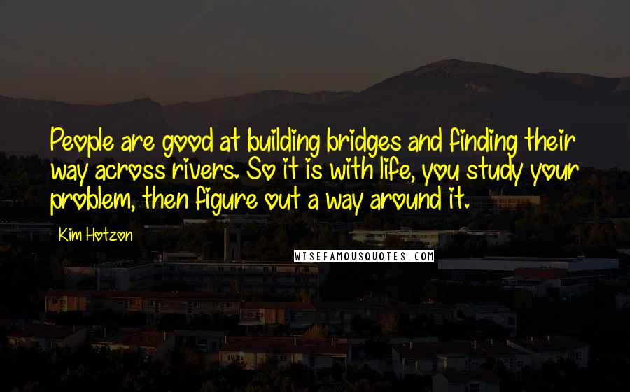 Kim Hotzon Quotes: People are good at building bridges and finding their way across rivers. So it is with life, you study your problem, then figure out a way around it.