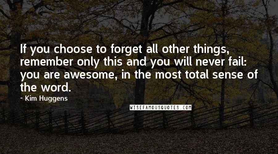 Kim Huggens Quotes: If you choose to forget all other things, remember only this and you will never fail: you are awesome, in the most total sense of the word.