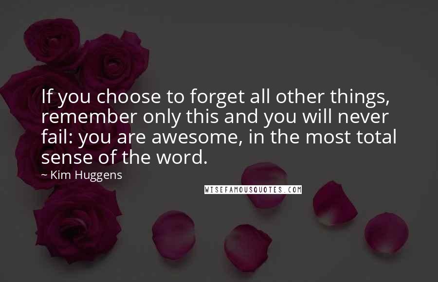 Kim Huggens Quotes: If you choose to forget all other things, remember only this and you will never fail: you are awesome, in the most total sense of the word.