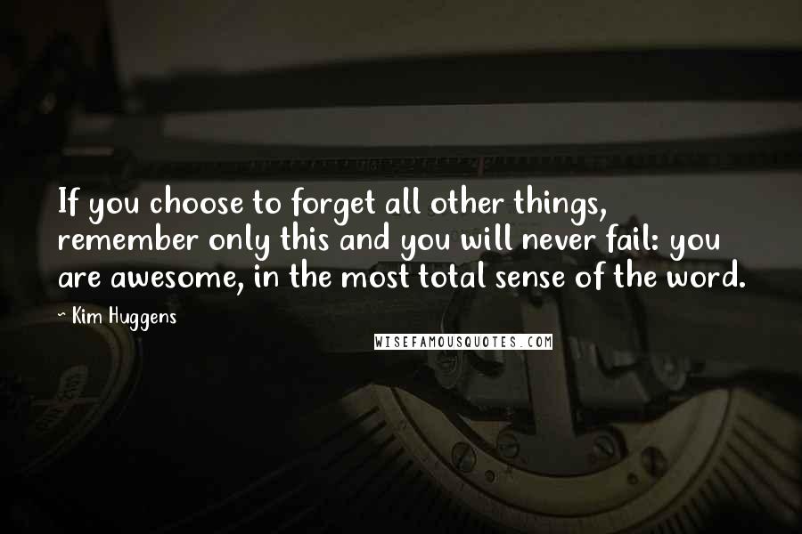 Kim Huggens Quotes: If you choose to forget all other things, remember only this and you will never fail: you are awesome, in the most total sense of the word.