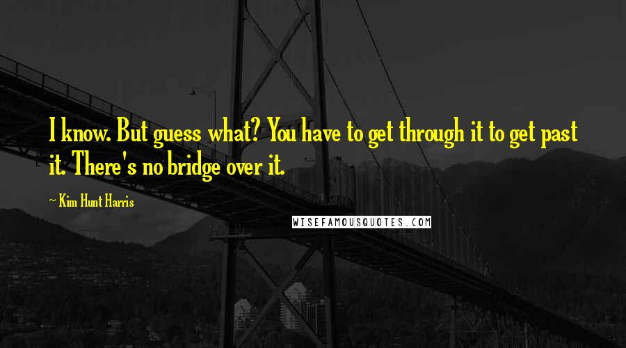 Kim Hunt Harris Quotes: I know. But guess what? You have to get through it to get past it. There's no bridge over it.