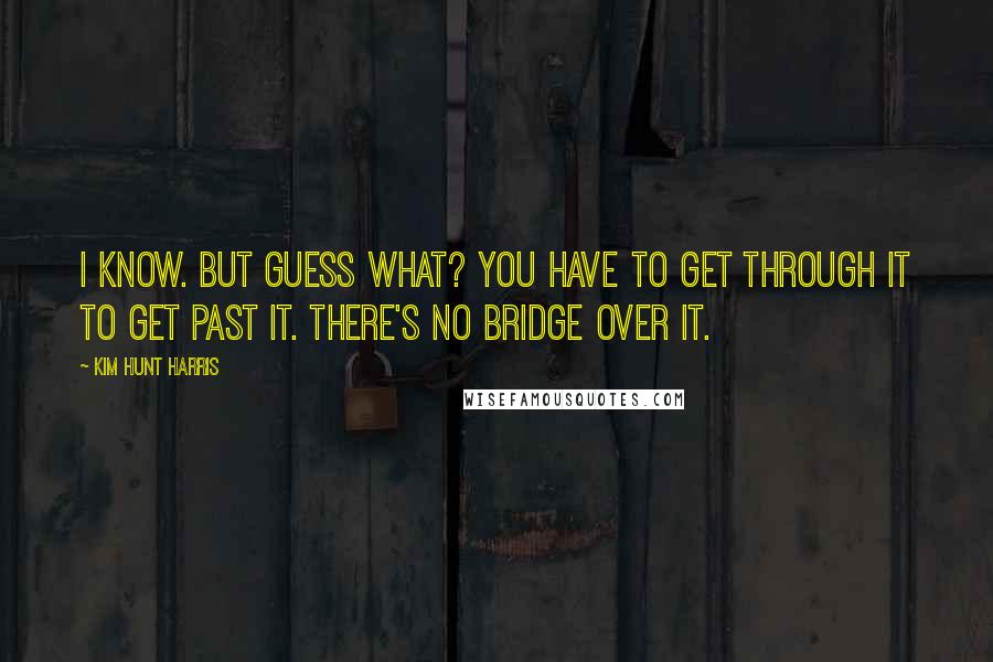 Kim Hunt Harris Quotes: I know. But guess what? You have to get through it to get past it. There's no bridge over it.