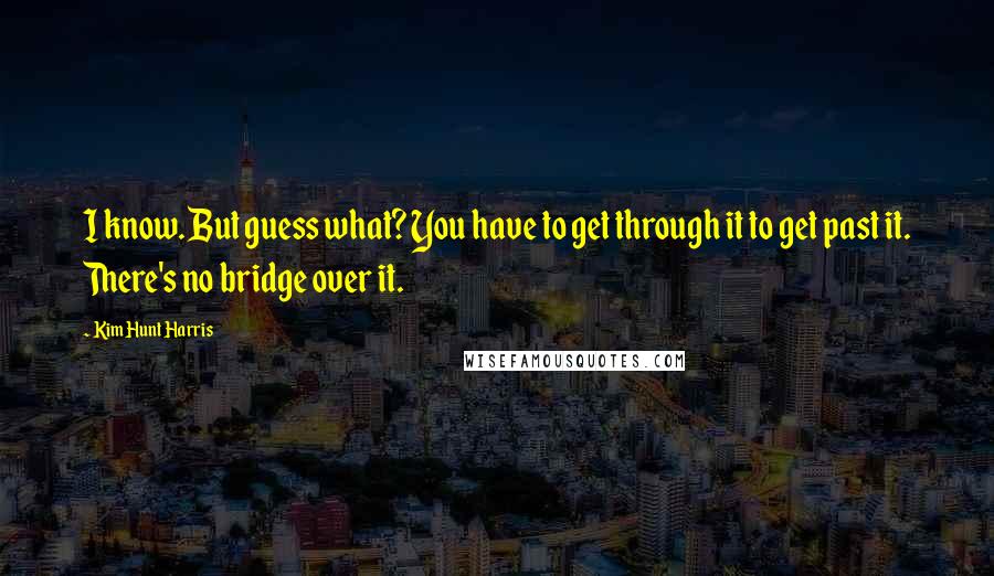 Kim Hunt Harris Quotes: I know. But guess what? You have to get through it to get past it. There's no bridge over it.