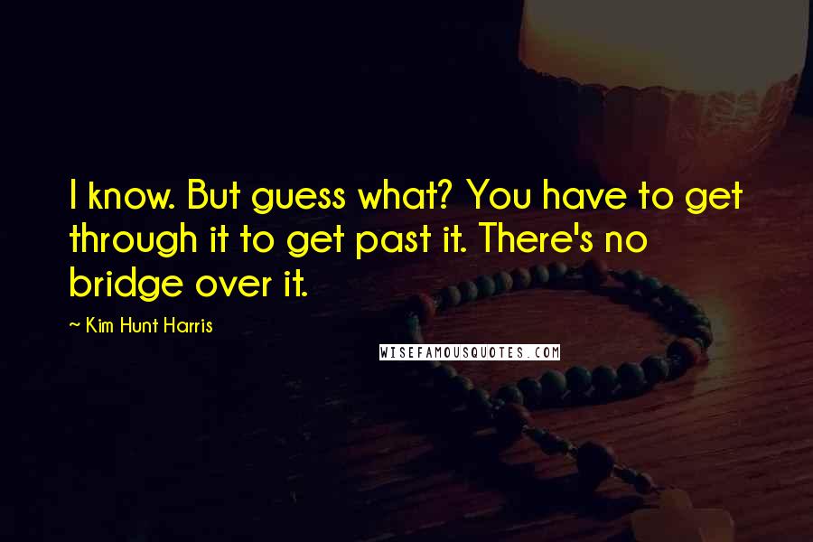 Kim Hunt Harris Quotes: I know. But guess what? You have to get through it to get past it. There's no bridge over it.