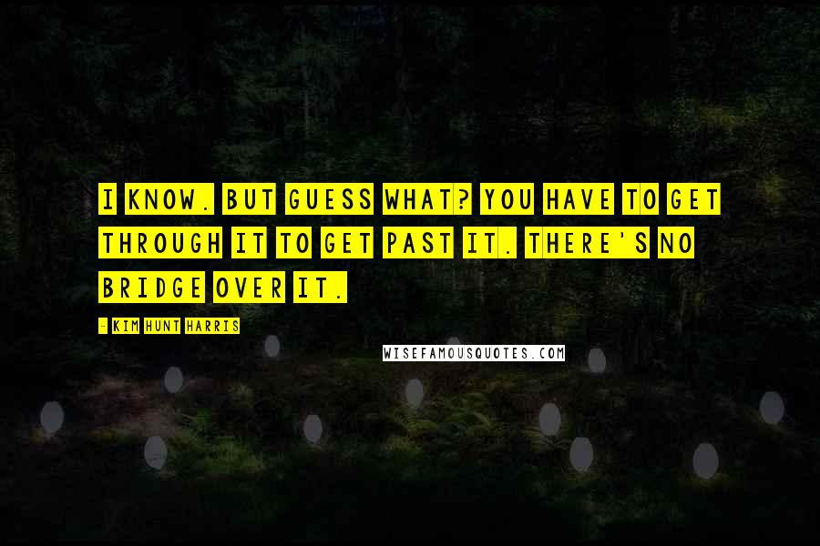 Kim Hunt Harris Quotes: I know. But guess what? You have to get through it to get past it. There's no bridge over it.