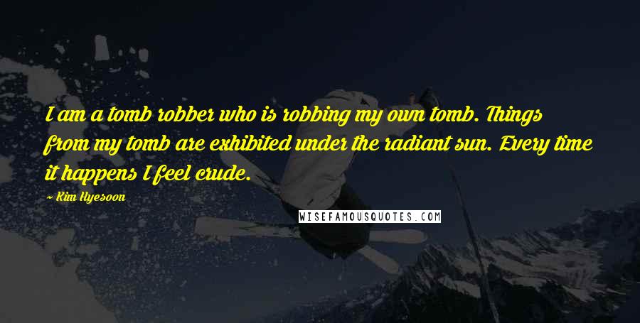 Kim Hyesoon Quotes: I am a tomb robber who is robbing my own tomb. Things from my tomb are exhibited under the radiant sun. Every time it happens I feel crude.