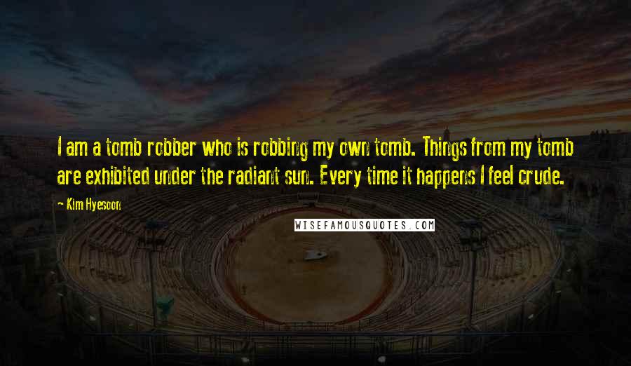 Kim Hyesoon Quotes: I am a tomb robber who is robbing my own tomb. Things from my tomb are exhibited under the radiant sun. Every time it happens I feel crude.