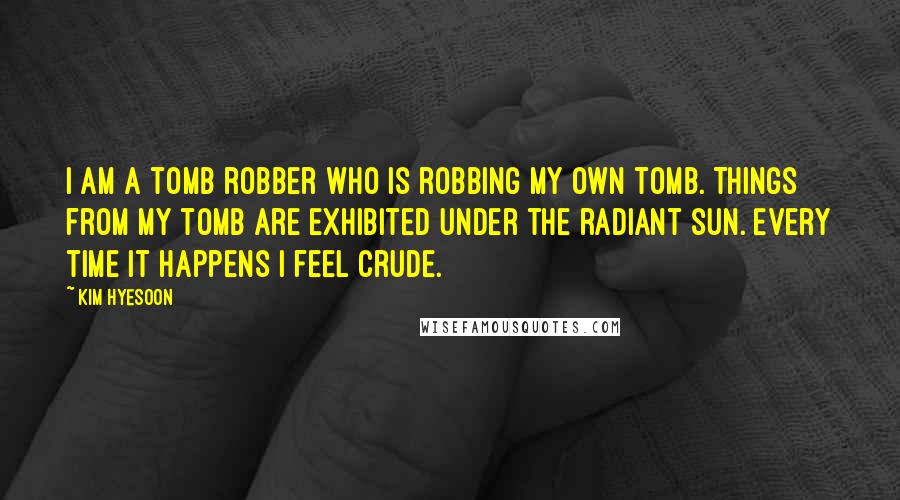 Kim Hyesoon Quotes: I am a tomb robber who is robbing my own tomb. Things from my tomb are exhibited under the radiant sun. Every time it happens I feel crude.