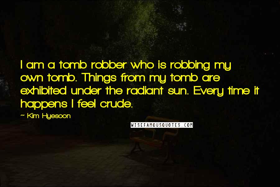 Kim Hyesoon Quotes: I am a tomb robber who is robbing my own tomb. Things from my tomb are exhibited under the radiant sun. Every time it happens I feel crude.