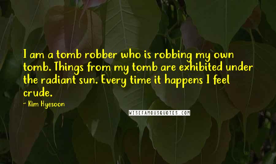 Kim Hyesoon Quotes: I am a tomb robber who is robbing my own tomb. Things from my tomb are exhibited under the radiant sun. Every time it happens I feel crude.