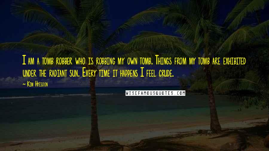 Kim Hyesoon Quotes: I am a tomb robber who is robbing my own tomb. Things from my tomb are exhibited under the radiant sun. Every time it happens I feel crude.