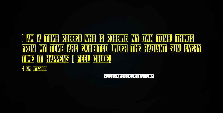 Kim Hyesoon Quotes: I am a tomb robber who is robbing my own tomb. Things from my tomb are exhibited under the radiant sun. Every time it happens I feel crude.