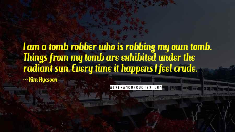 Kim Hyesoon Quotes: I am a tomb robber who is robbing my own tomb. Things from my tomb are exhibited under the radiant sun. Every time it happens I feel crude.