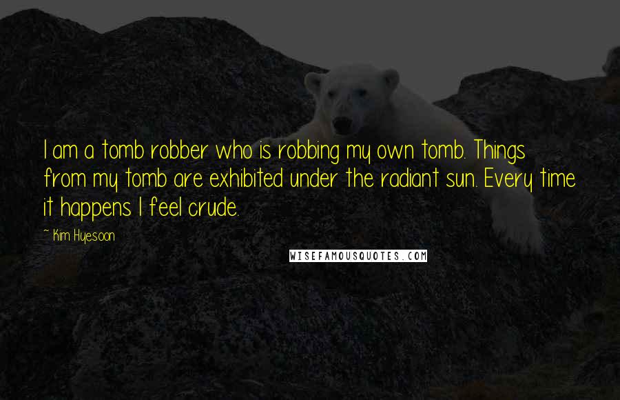 Kim Hyesoon Quotes: I am a tomb robber who is robbing my own tomb. Things from my tomb are exhibited under the radiant sun. Every time it happens I feel crude.